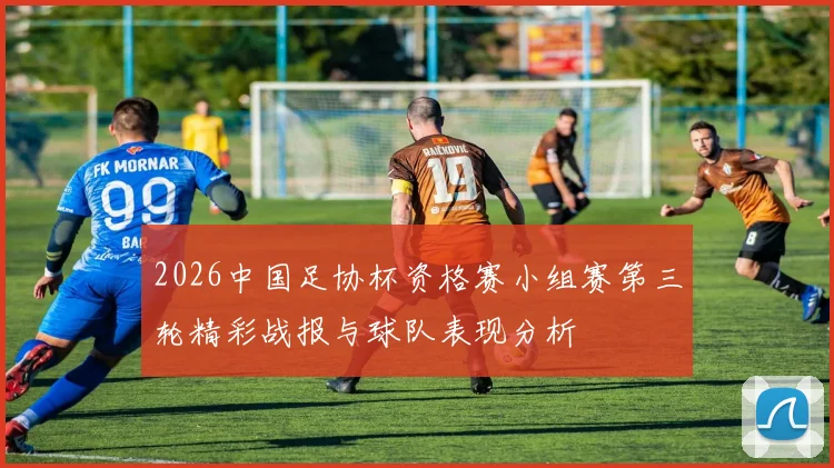 2026中国足协杯资格赛小组赛第三轮精彩战报与球队表现分析