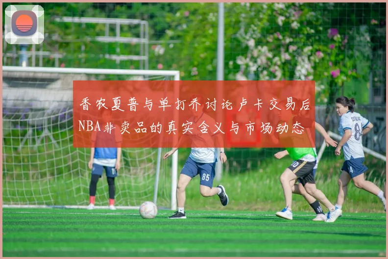 香农夏普与单打乔讨论卢卡交易后NBA非卖品的真实含义与市场动态