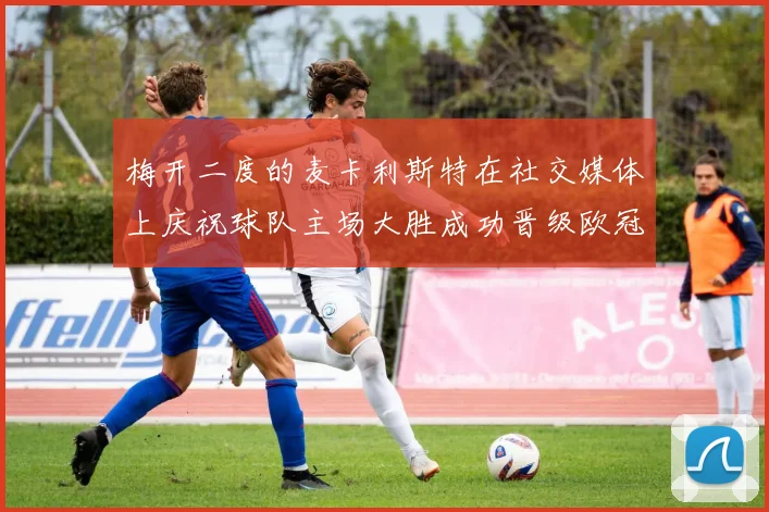梅开二度的麦卡利斯特在社交媒体上庆祝球队主场大胜成功晋级欧冠16强