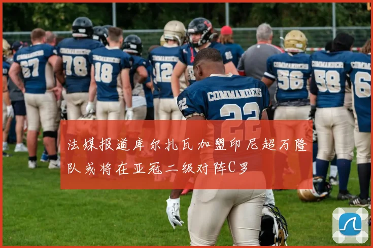 法媒报道库尔扎瓦加盟印尼超万隆队或将在亚冠二级对阵C罗