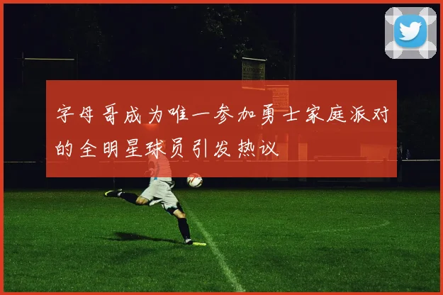 字母哥成为唯一参加勇士家庭派对的全明星球员引发热议
