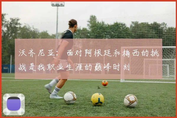 沃齐尼亚：面对阿根廷和梅西的挑战是我职业生涯的巅峰时刻