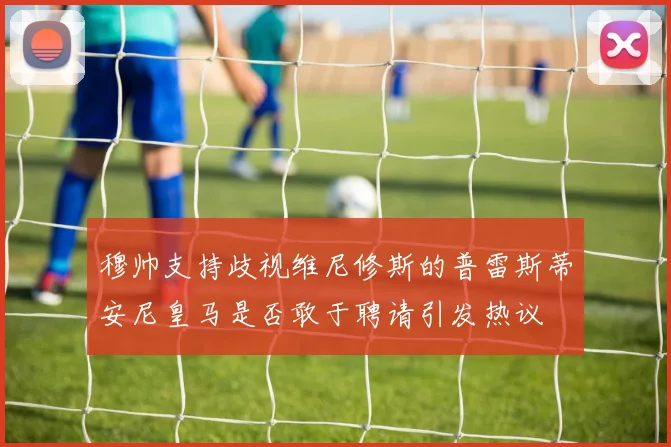 穆帅支持歧视维尼修斯的普雷斯蒂安尼皇马是否敢于聘请引发热议