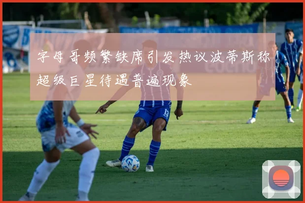 字母哥频繁缺席引发热议波蒂斯称超级巨星待遇普遍现象