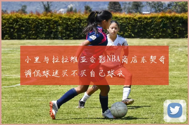 小里与拉拉维亚合影NBA商店东契奇调侃球迷买不买自己球衣
