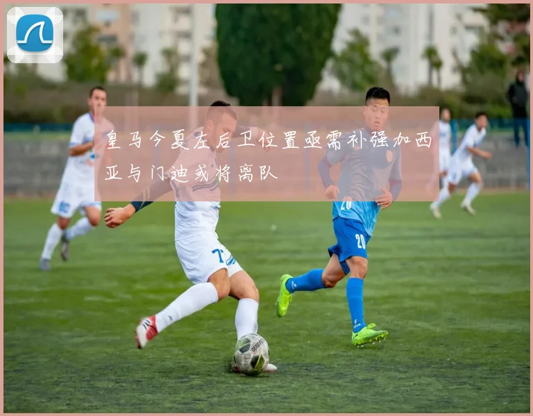 皇马今夏左后卫位置亟需补强加西亚与门迪或将离队