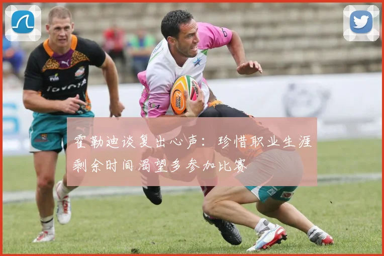 霍勒迪谈复出心声：珍惜职业生涯剩余时间渴望多参加比赛