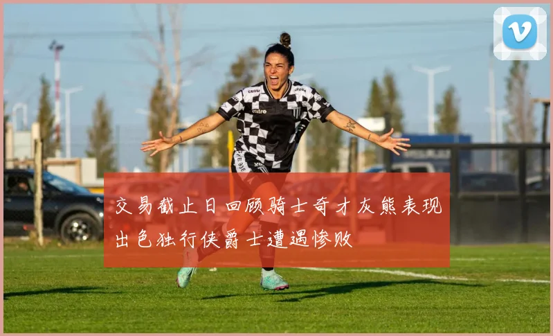 交易截止日回顾骑士奇才灰熊表现出色独行侠爵士遭遇惨败