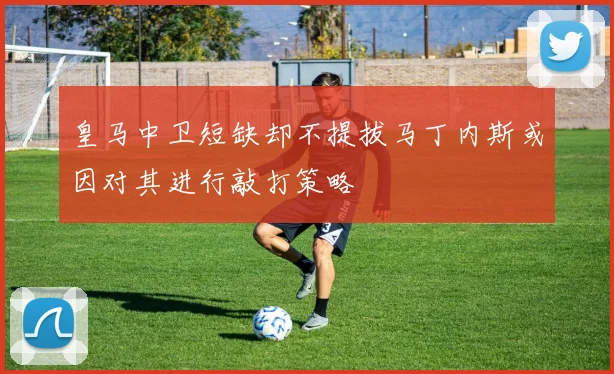皇马中卫短缺却不提拔马丁内斯或因对其进行敲打策略