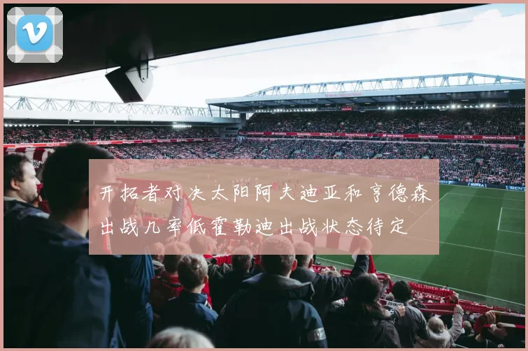 开拓者对决太阳阿夫迪亚和亨德森出战几率低霍勒迪出战状态待定