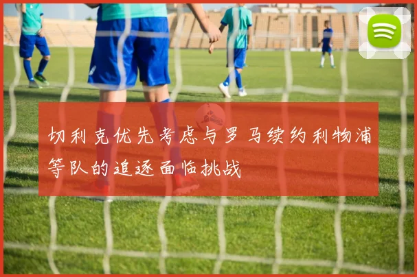 切利克优先考虑与罗马续约利物浦等队的追逐面临挑战