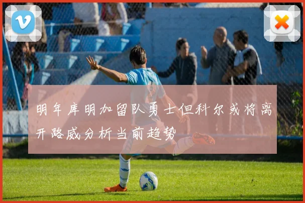 明年库明加留队勇士但科尔或将离开路威分析当前趋势