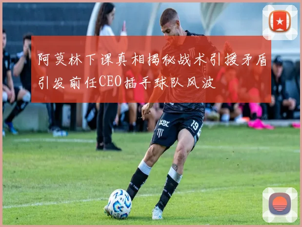 阿莫林下课真相揭秘战术引援矛盾引发前任CEO插手球队风波
