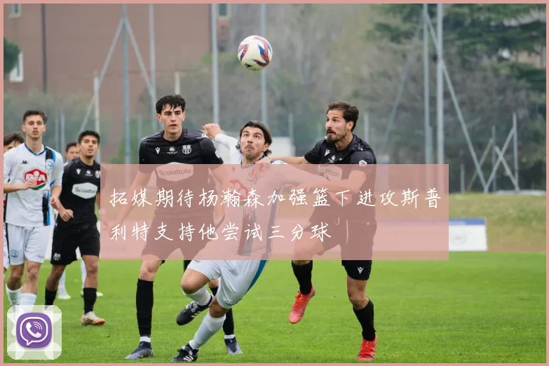 拓媒期待杨瀚森加强篮下进攻斯普利特支持他尝试三分球