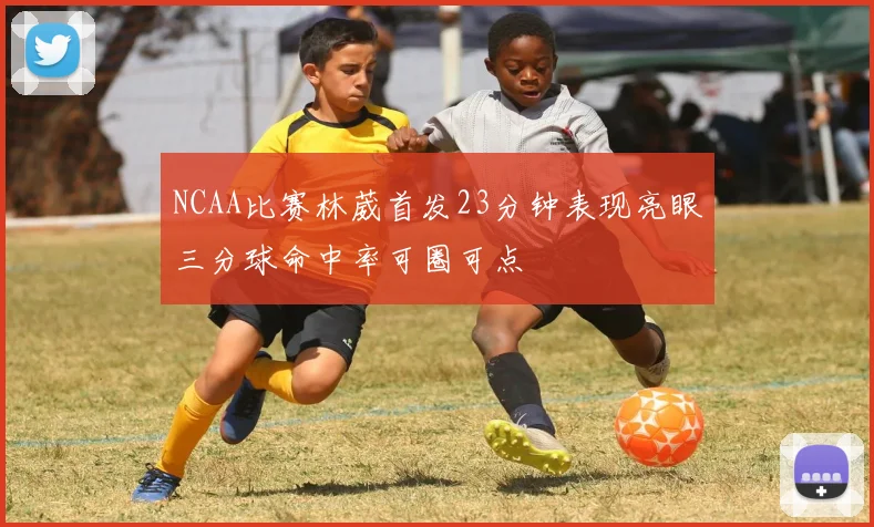 NCAA比赛林葳首发23分钟表现亮眼三分球命中率可圈可点