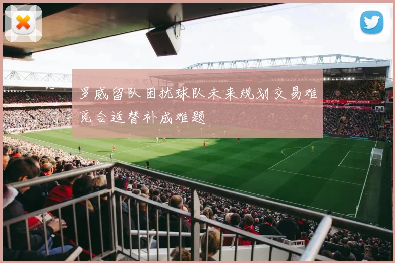 罗威留队困扰球队未来规划交易难觅合适替补成难题