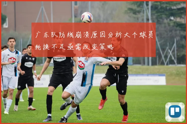 广东队防线崩溃原因分析大个球员轮换不足亟需改变策略