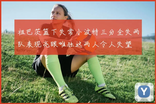 祖巴茨篮下失常小波特三分全失两队表现亮眼唯独这两人令人失望