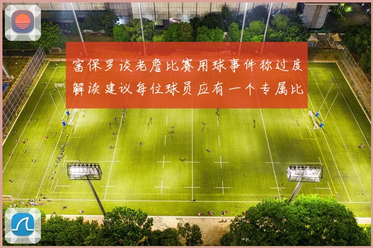 富保罗谈老詹比赛用球事件称过度解读建议每位球员应有一个专属比赛用球
