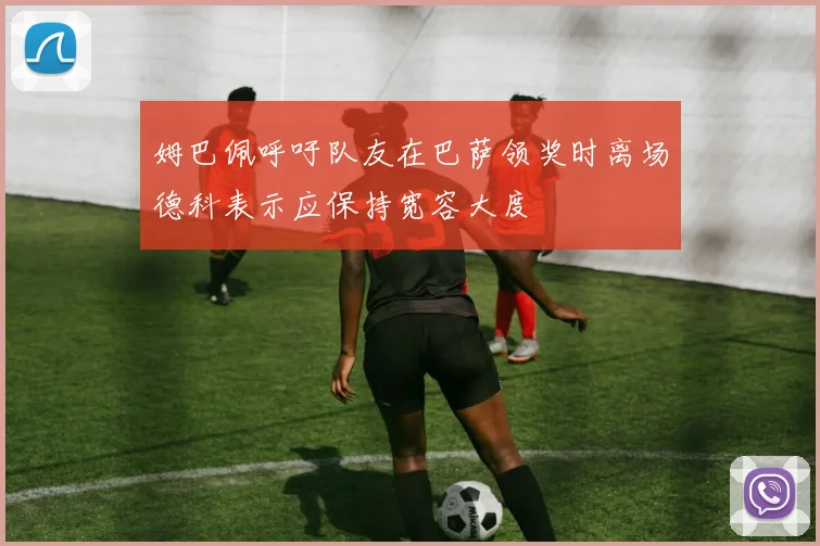 姆巴佩呼吁队友在巴萨领奖时离场德科表示应保持宽容大度