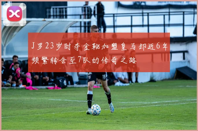 J罗23岁时夺金靴加盟皇马却近6年频繁转会至7队的传奇之路